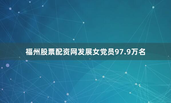 福州股票配资网发展女党员97.9万名