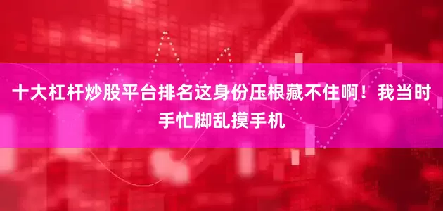 十大杠杆炒股平台排名这身份压根藏不住啊！我当时手忙脚乱摸手机