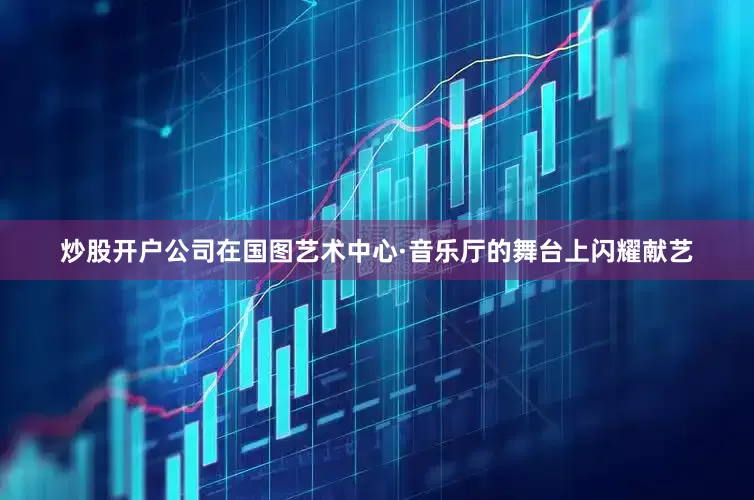炒股开户公司在国图艺术中心·音乐厅的舞台上闪耀献艺