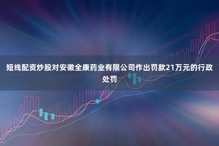 短线配资炒股对安徽全康药业有限公司作出罚款21万元的行政处罚