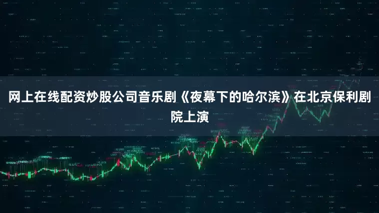 网上在线配资炒股公司音乐剧《夜幕下的哈尔滨》在北京保利剧院上演