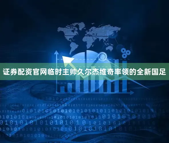证券配资官网临时主帅久尔杰维奇率领的全新国足