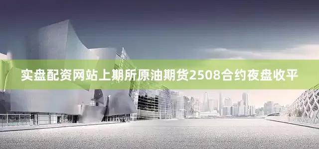 实盘配资网站上期所原油期货2508合约夜盘收平