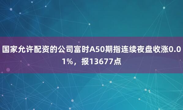 国家允许配资的公司富时A50期指连续夜盘收涨0.01%，报13677点