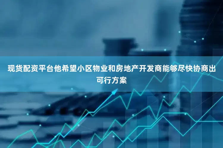 现货配资平台他希望小区物业和房地产开发商能够尽快协商出可行方案
