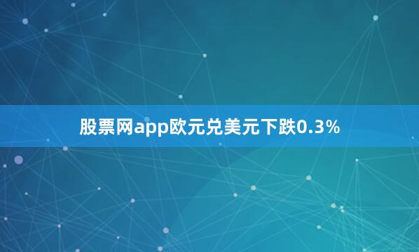 股票网app欧元兑美元下跌0.3%