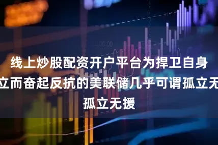 线上炒股配资开户平台为捍卫自身独立而奋起反抗的美联储几乎可谓孤立无援
