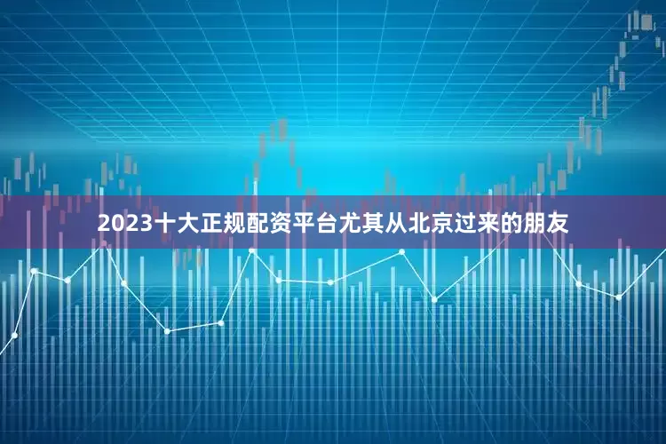 2023十大正规配资平台尤其从北京过来的朋友
