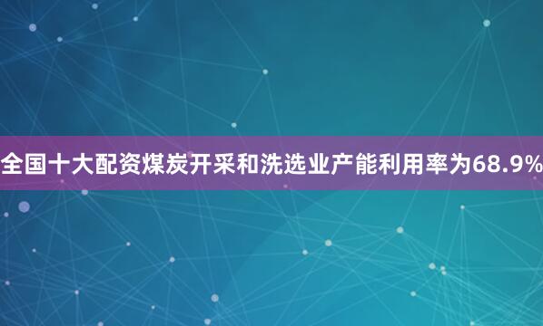 全国十大配资煤炭开采和洗选业产能利用率为68.9%