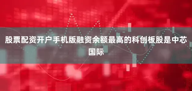 股票配资开户手机版融资余额最高的科创板股是中芯国际